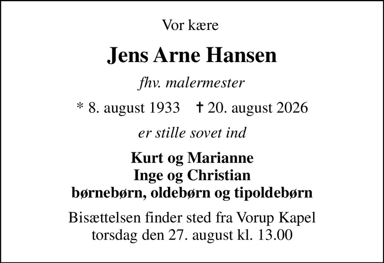 Vor kære 
Jens Arne Hansen
fhv. malermester
* 8. august 1933    ✝ 20. august 2026
er stille sovet ind
Kurt og Marianne Inge og Christian børnebørn, oldebørn og tipoldebørn
Bisættelsen finder sted fra Vorup Kapel  torsdag den 27. august kl. 13.00