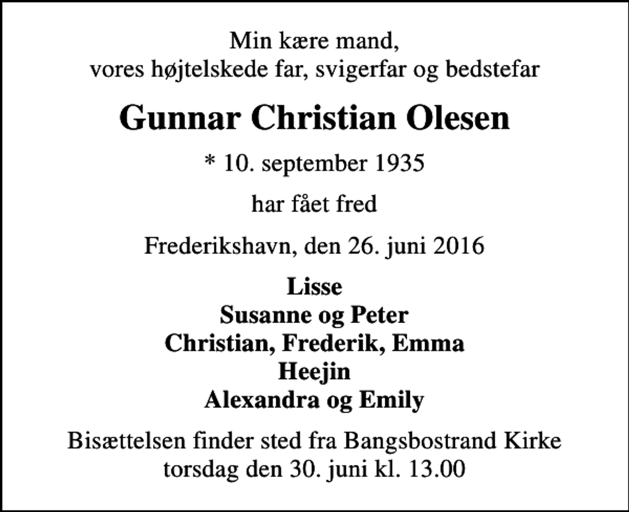 <p>Min kære mand, vores højtelskede far, svigerfar og bedstefar<br />Gunnar Christian Olesen<br />* 10. september 1935<br />har fået fred<br />Frederikshavn, den 26. juni 2016<br />Lisse Susanne og Peter Christian, Frederik, Emma Heejin Alexandra og Emily<br />Bisættelsen finder sted fra Bangsbostrand Kirke torsdag den 30. juni kl. 13.00</p>
