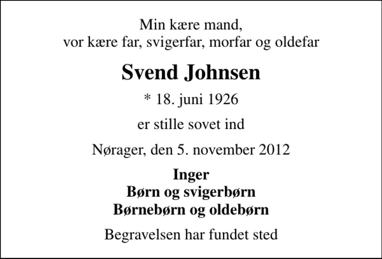 <p>Min kære mand, vor kære far, svigerfar, morfar og oldefar<br />Svend Johnsen<br />* 18. juni 1926<br />er stille sovet ind<br />Nørager, den 5. november 2012<br />Inger Børn og svigerbørn Børnebørn og oldebørn<br />Begravelsen har fundet sted</p>