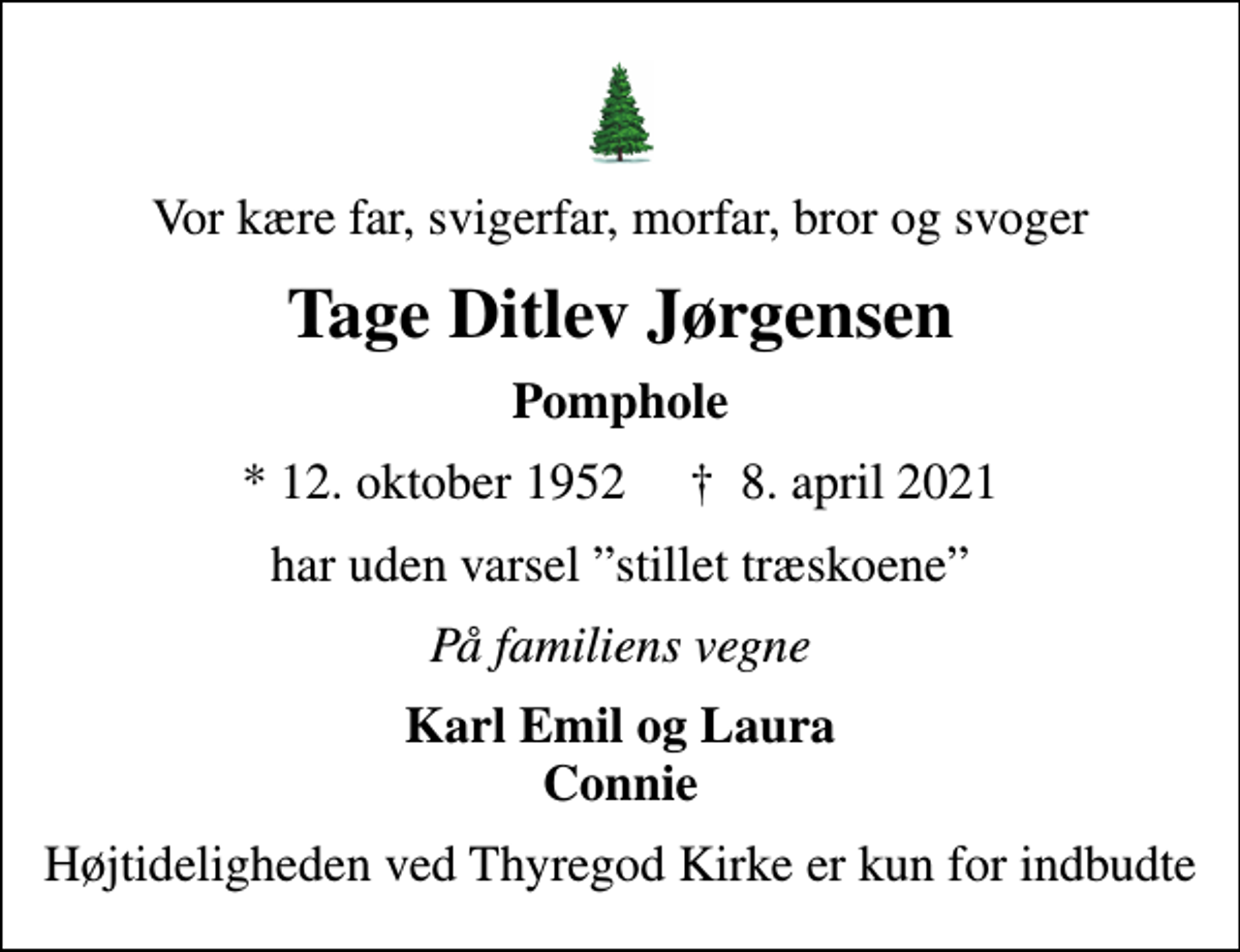 <p>Vor kære far, svigerfar, morfar, bror og svoger<br />Tage Ditlev Jørgensen<br />Pomphole<br />* 12. oktober 1952 ✝ 8. april 2021<br />har uden varsel stillet træskoene<br />På familiens vegne<br />Karl Emil og Laura Connie<br />Højtideligheden ved Thyregod Kirke er kun for indbudte</p>