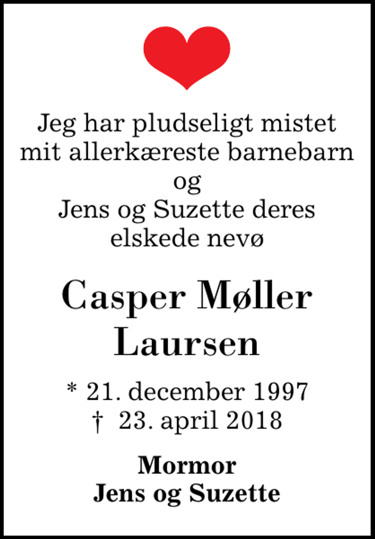 <p>Jeg har pludseligt mistet mit allerkæreste barnebarn og Jens og Suzette deres elskede nevø<br />Casper Møller Laursen<br />* 21. december 1997<br />✝ 23. april 2018<br />Mormor Jens og Suzette</p>