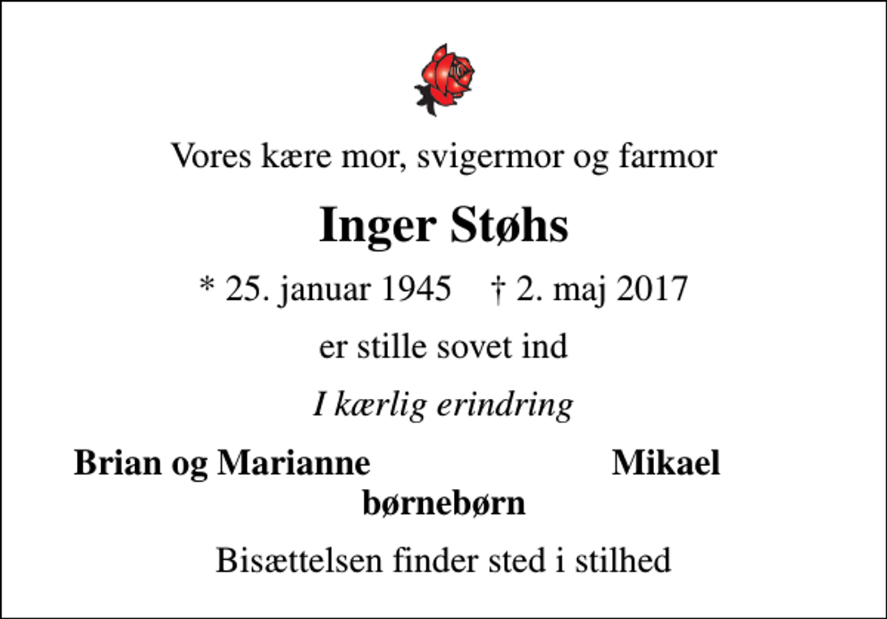 <p>Vores kære mor, svigermor og farmor<br />Inger Støhs<br />* 25. januar 1945 ✝ 2. maj 2017<br />er stille sovet ind<br />I kærlig erindring<br />Brian og Marianne<br />Mikael<br />Bisættelsen finder sted i stilhed</p>