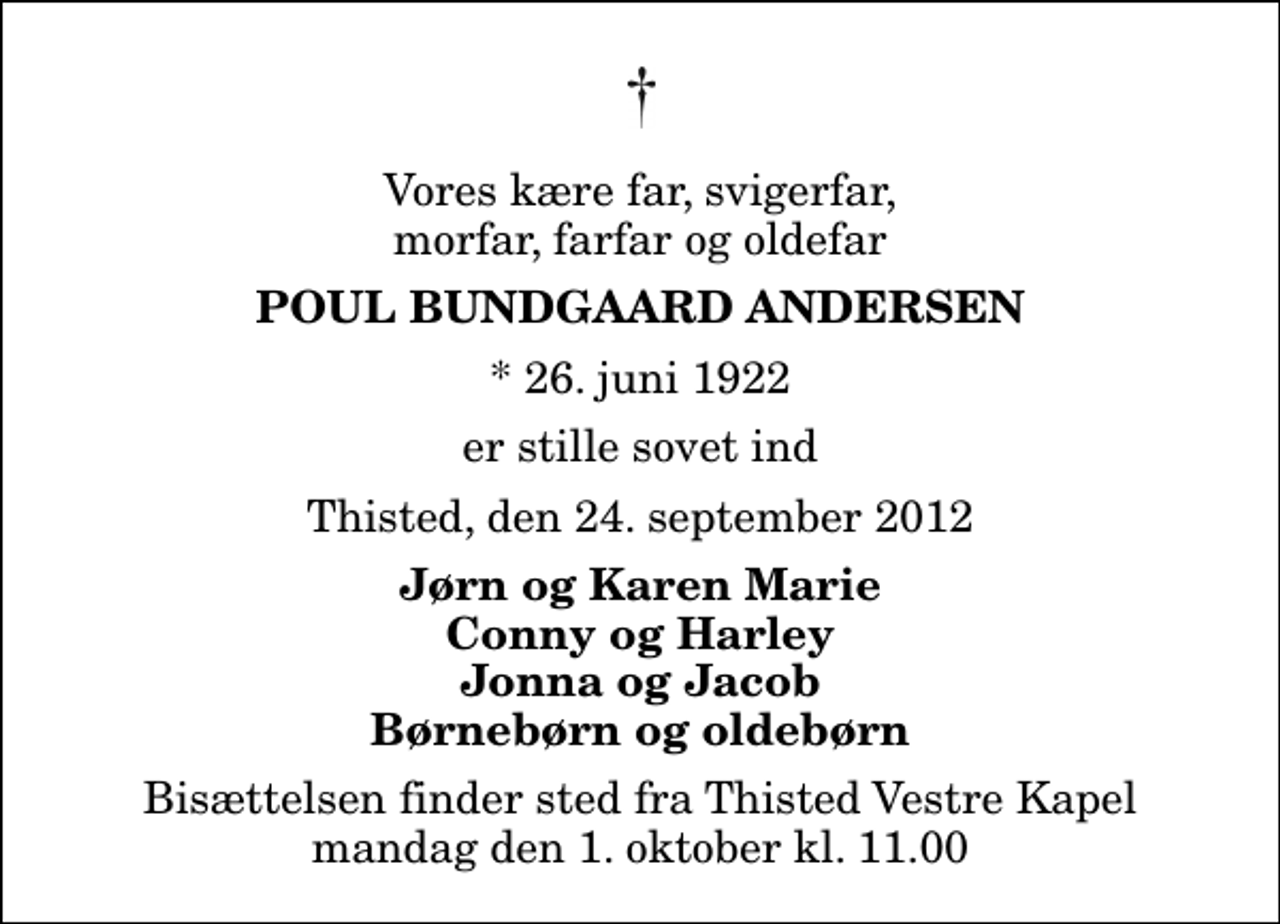 <p>Vores kære far, svigerfar, morfar, farfar og oldefar<br />Poul Bundgaard Andersen<br />* 26. juni 1922<br />er stille sovet ind<br />Thisted, den 24. september 2012<br />Jørn og Karen Marie Conny og Harley Jonna og Jacob Børnebørn og oldebørn<br />Bisættelsen finder sted fra Thisted Vestre Kapel mandag den 1. oktober kl. 11.00</p>