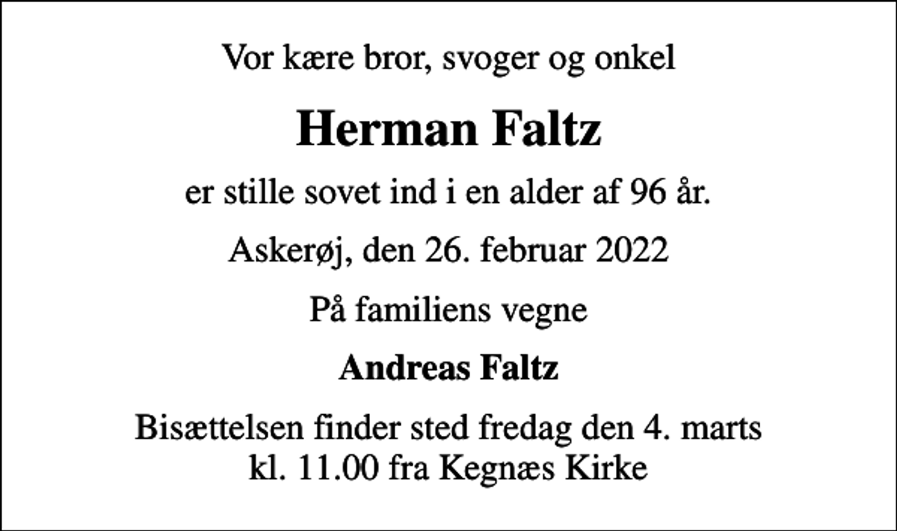 <p>Vor kære bror, svoger og onkel<br />Herman Faltz<br />er stille sovet ind i en alder af 96 år.<br />Askerøj, den 26. februar 2022<br />På familiens vegne<br />Andreas Faltz<br />Bisættelsen finder sted fredag den 4. marts kl. 11.00 fra Kegnæs Kirke</p>