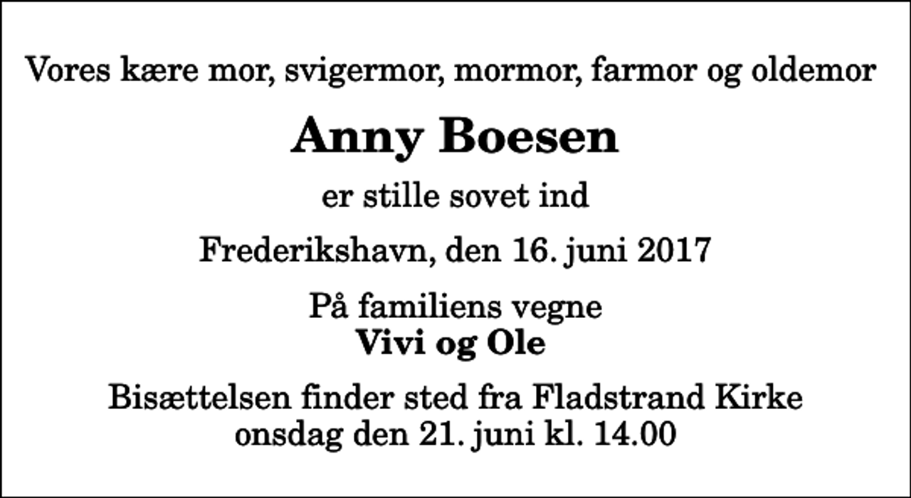 <p>Vores kære mor, svigermor, mormor, farmor og oldemor<br />Anny Boesen<br />er stille sovet ind<br />Frederikshavn, den 16. juni 2017<br />På familiens vegne<br />Vivi og Ole<br />Bisættelsen finder sted fra Fladstrand Kirke onsdag den 21. juni kl. 14.00</p>