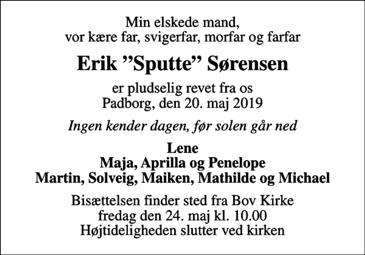 <p>Min elskede mand, vor kære far, svigerfar, morfar og farfar<br />Erik Sputte Sørensen<br />er pludselig revet fra os Padborg, den 20. maj 2019<br />Ingen kender dagen, før solen går ned<br />Lene Maja, Aprilla og Penelope Martin, Solveig, Maiken, Mathilde og Michael<br />Bisættelsen finder sted fra Bov Kirke fredag den 24. maj kl. 10.00 Højtideligheden slutter ved kirken</p>