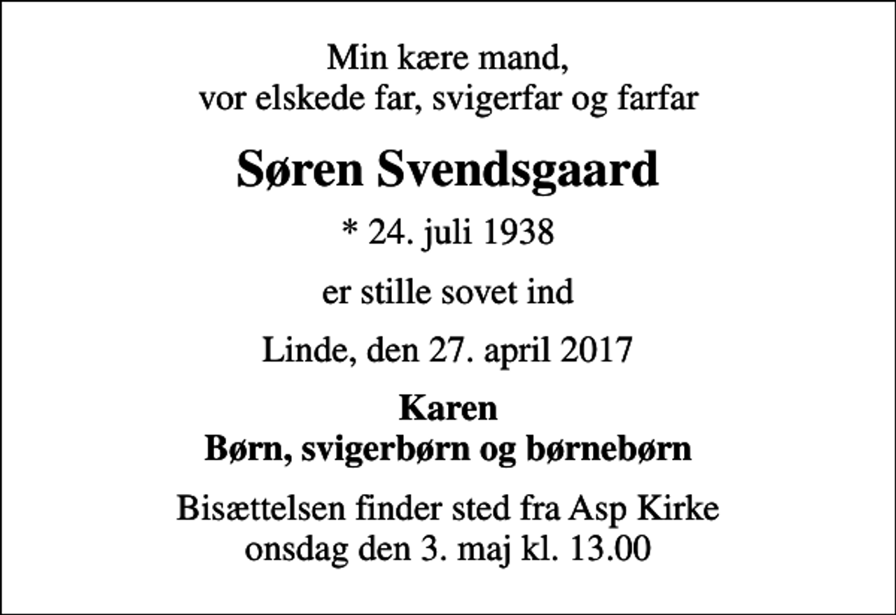 <p>Min kære mand, vor elskede far, svigerfar og farfar<br />Søren Svendsgaard<br />* 24. juli 1938<br />er stille sovet ind<br />Linde, den 27. april 2017<br />Karen Børn, svigerbørn og børnebørn<br />Bisættelsen finder sted fra Asp Kirke onsdag den 3. maj kl. 13.00</p>