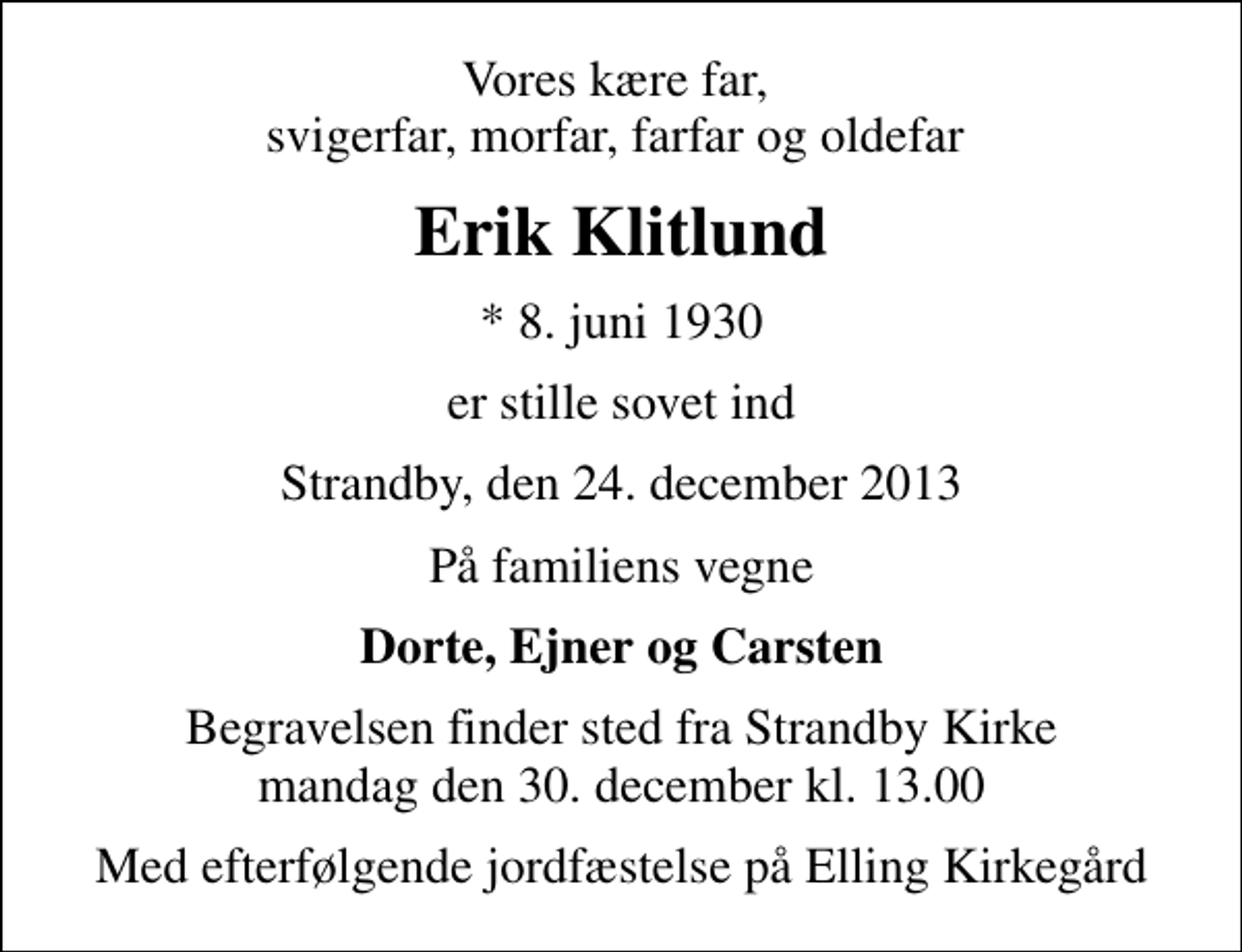 <p>Vores kære far, svigerfar, morfar, farfar og oldefar<br />Erik Klitlund<br />* 8. juni 1930<br />er stille sovet ind<br />Strandby, den 24. december 2013<br />På familiens vegne<br />Dorte, Ejner og Carsten<br />Begravelsen finder sted fra Strandby Kirke mandag den 30. december kl. 13.00<br />Med efterfølgende jordfæstelse på Elling Kirkegård</p>