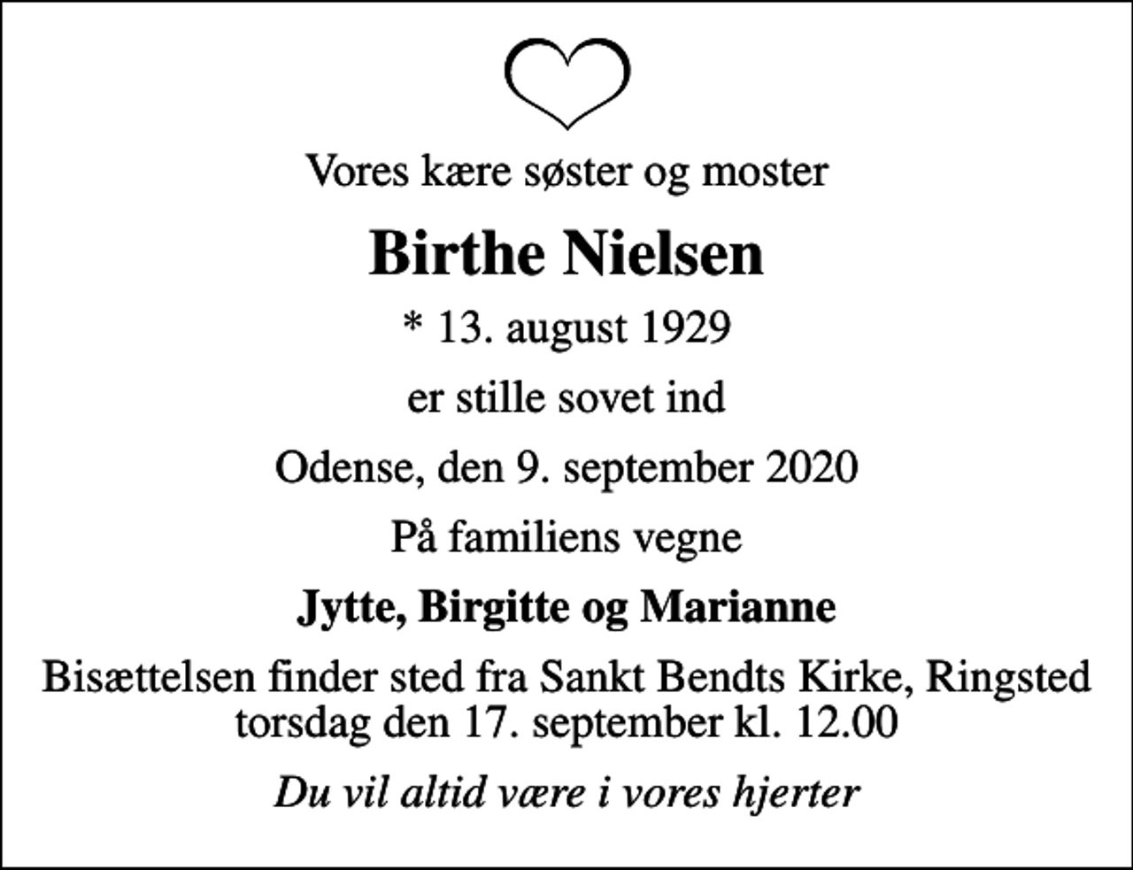 <p>Vores kære søster og moster<br />Birthe Nielsen<br />* 13. august 1929<br />er stille sovet ind<br />Odense, den 9. september 2020<br />På familiens vegne<br />Jytte, Birgitte og Marianne<br />Bisættelsen finder sted fra Sankt Bendts Kirke, Ringsted torsdag den 17. september kl. 12.00<br />Du vil altid være i vores hjerter</p>