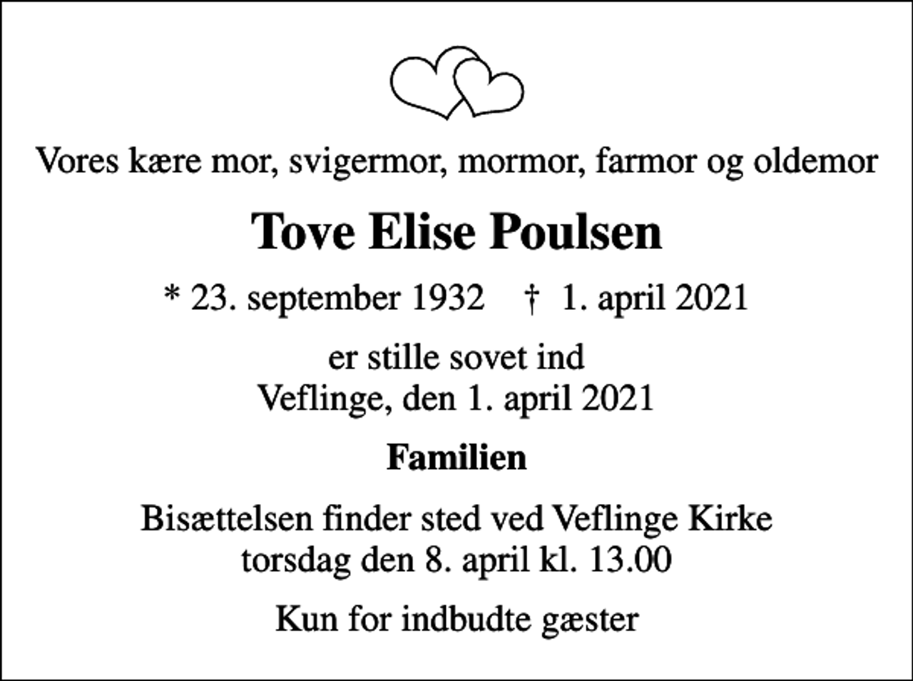 <p>Vores kære mor, svigermor, mormor, farmor og oldemor<br />Tove Elise Poulsen<br />* 23. september 1932 ✝ 1. april 2021<br />er stille sovet ind Veflinge, den 1. april 2021<br />Familien<br />Bisættelsen finder sted ved Veflinge Kirke torsdag den 8. april kl. 13.00<br />Kun for indbudte gæster</p>