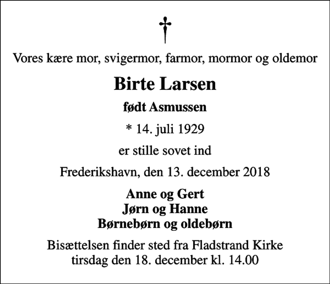 <p>Vores kære mor, svigermor, farmor, mormor og oldemor<br />Birte Larsen<br />født Asmussen<br />* 14. juli 1929<br />er stille sovet ind<br />Frederikshavn, den 13. december 2018<br />Anne og Gert Jørn og Hanne Børnebørn og oldebørn<br />Bisættelsen finder sted fra Fladstrand Kirke tirsdag den 18. december kl. 14.00</p>