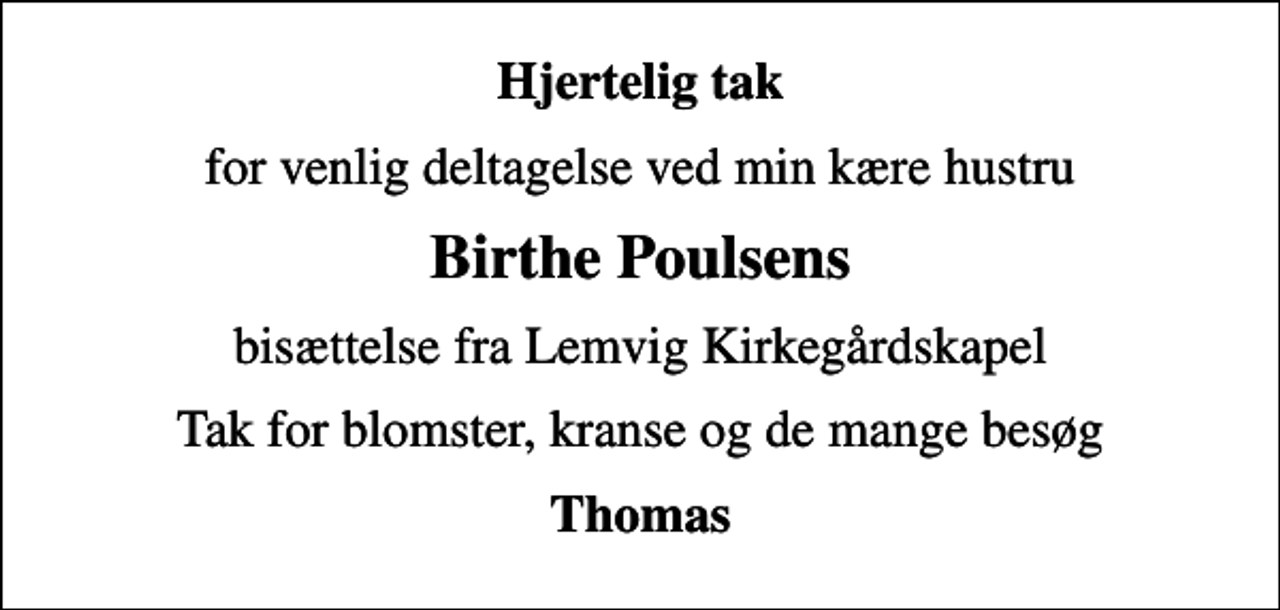 <p>Hjertelig tak<br />for venlig deltagelse ved min kære hustru<br />Birthe Poulsens<br />bisættelse fra Lemvig Kirkegårdskapel<br />Tak for blomster, kranse og de mange besøg<br />Thomas</p>