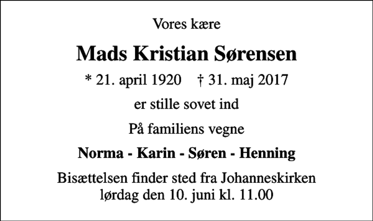 <p>Vores kære<br />Mads Kristian Sørensen<br />* 21. april 1920 ✝ 31. maj 2017<br />er stille sovet ind<br />På familiens vegne<br />Norma - Karin - Søren - Henning<br />Bisættelsen finder sted fra Johanneskirken lørdag den 10. juni kl. 11.00</p>