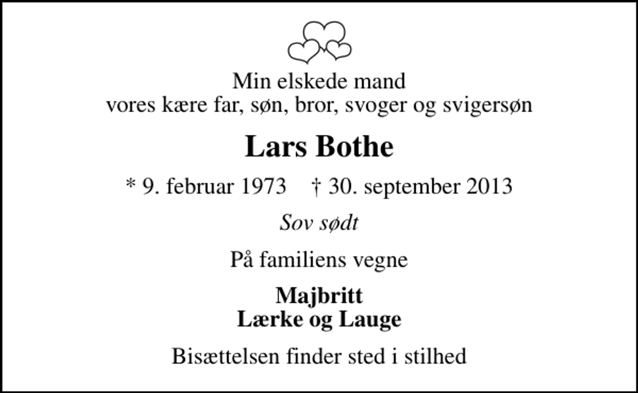<p>Min elskede mand vores kære far, søn, bror, svoger og svigersøn<br />Lars Bothe<br />* 9. februar 1973 ✝ 30. september 2013<br />Sov sødt<br />På familiens vegne<br />Majbritt Lærke og Lauge<br />Bisættelsen finder sted i stilhed</p>