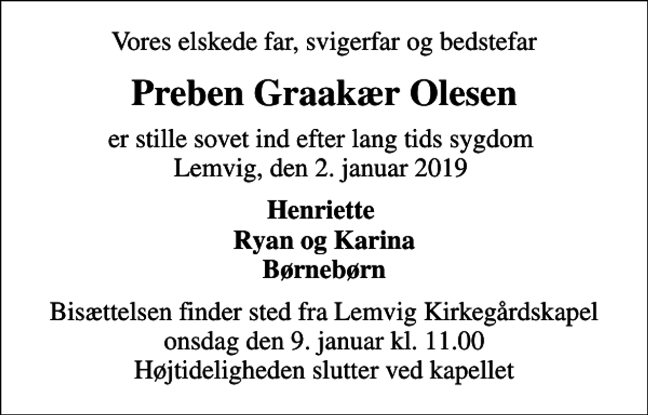 <p>Vores elskede far, svigerfar og bedstefar<br />Preben Graakær Olesen<br />er stille sovet ind efter lang tids sygdom Lemvig, den 2. januar 2019<br />Henriette Ryan og Karina Børnebørn<br />Bisættelsen finder sted fra Lemvig Kirkegårdskapel onsdag den 9. januar kl. 11.00 Højtideligheden slutter ved kapellet</p>