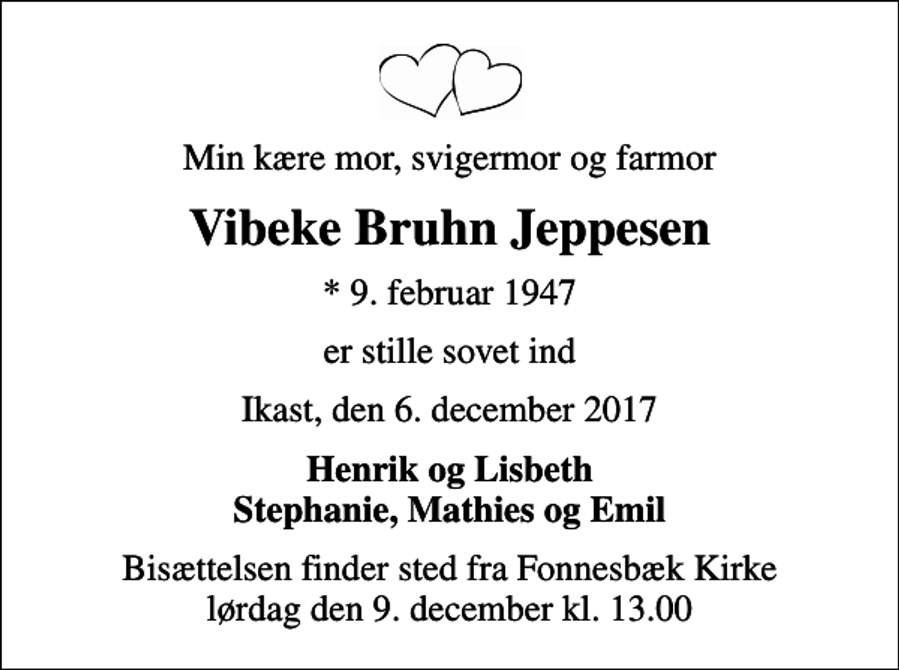 <p>Min kære mor, svigermor og farmor<br />Vibeke Bruhn Jeppesen<br />* 9. februar 1947<br />er stille sovet ind<br />Ikast, den 6. december 2017<br />Henrik og Lisbeth Stephanie, Mathies og Emil<br />Bisættelsen finder sted fra Fonnesbæk Kirke lørdag den 9. december kl. 13.00</p>