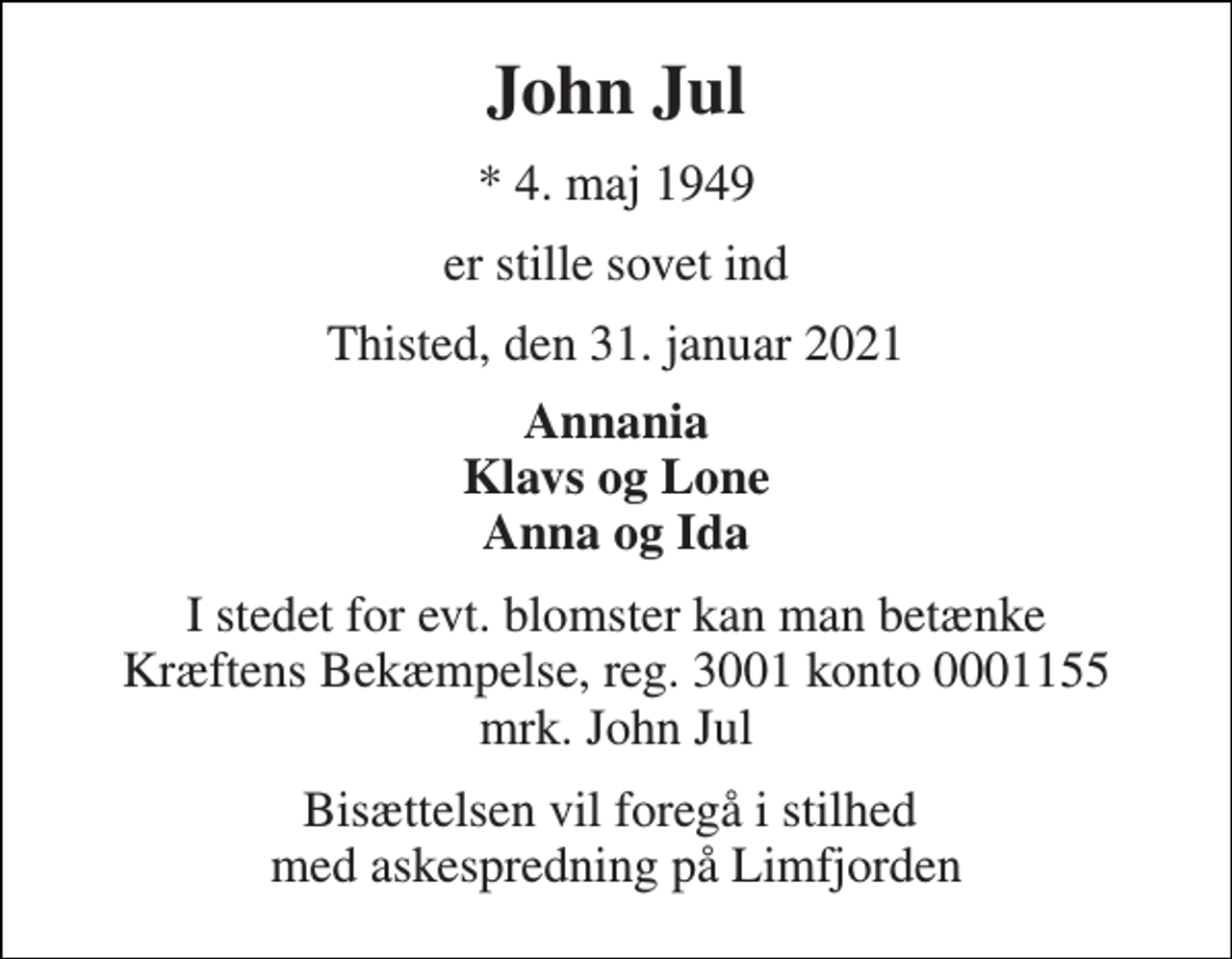 <p>John Jul<br />* 4. maj 1949<br />er stille sovet ind<br />Thisted, den 31. januar 2021<br />Annania Klavs og Lone Anna og Ida<br />I stedet for evt. blomster kan man betænke Kræftens Bekæmpelse, reg. 3001 konto 0001155 mrk. John Jul<br />Bisættelsen vil foregå i stilhed med askespredning på Limfjorden</p>