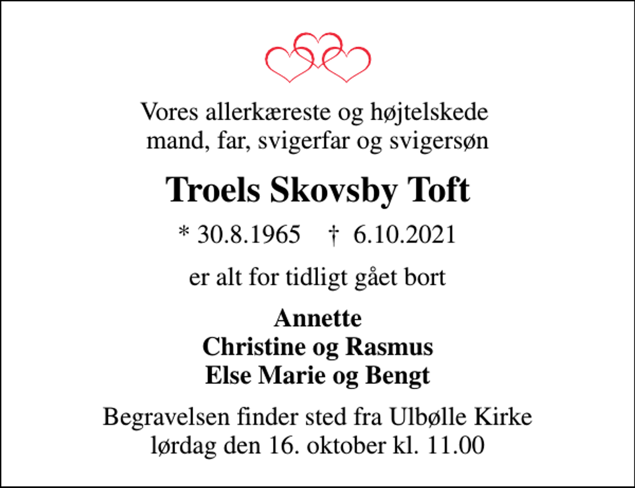 <p>Vores allerkæreste og højtelskede mand, far, svigerfar og svigersøn<br />Troels Skovsby Toft<br />* 30.8.1965 ✝ 6.10.2021<br />er alt for tidligt gået bort<br />Annette Christine og Rasmus Else Marie og Bengt<br />Begravelsen finder sted fra Ulbølle Kirke lørdag den 16. oktober kl. 11.00</p>