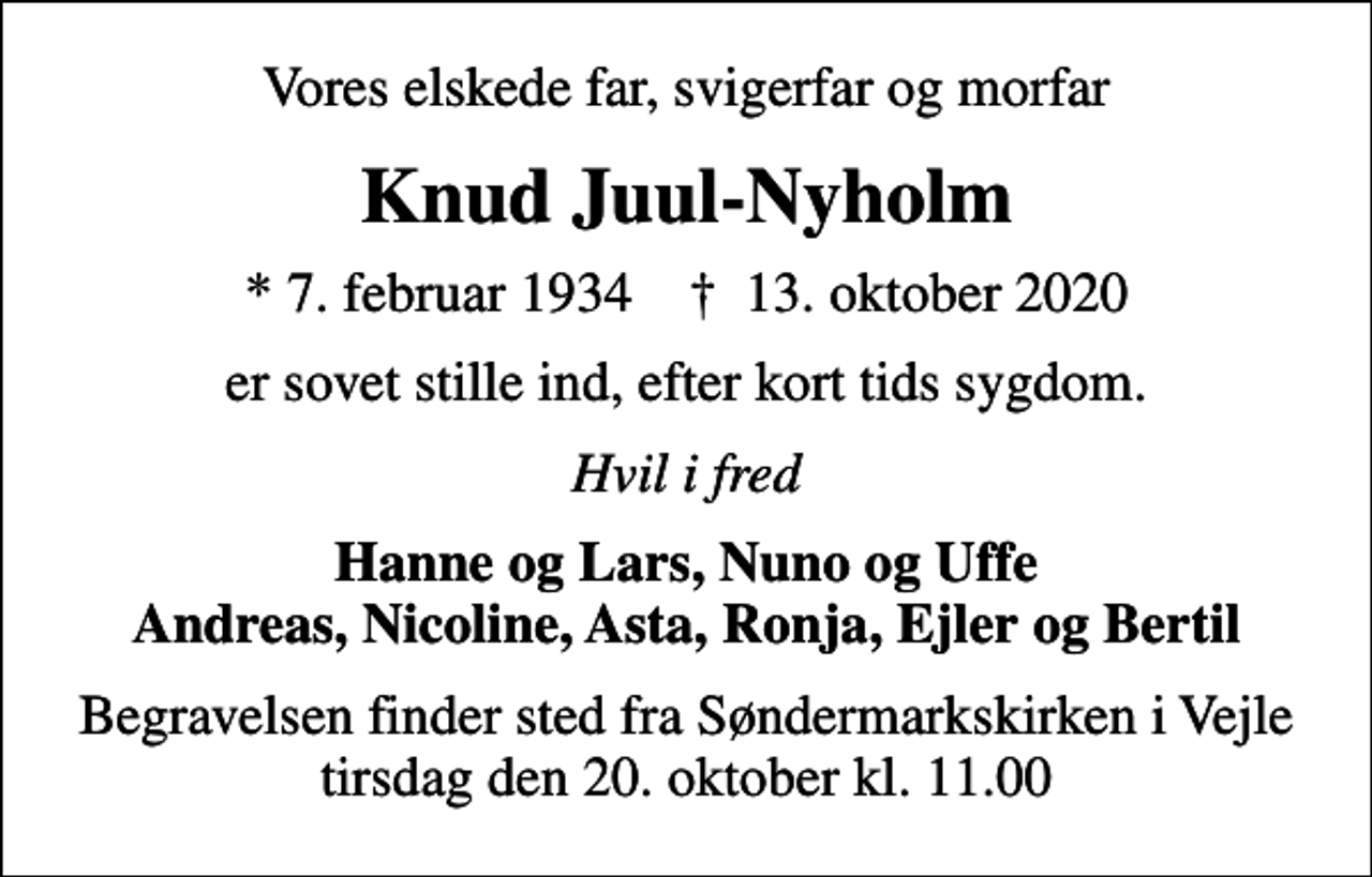 <p>Vores elskede far, svigerfar og morfar<br />Knud Juul-Nyholm<br />* 7. februar 1934 ✝ 13. oktober 2020<br />er sovet stille ind, efter kort tids sygdom.<br />Hvil i fred<br />Hanne og Lars, Nuno og Uffe Andreas, Nicoline, Asta, Ronja, Ejler og Bertil<br />Begravelsen finder sted fra Søndermarkskirken i Vejle tirsdag den 20. oktober kl. 11.00</p>