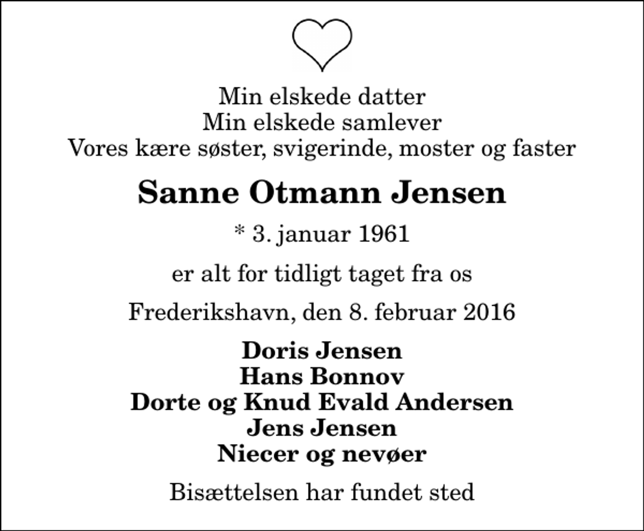 <p>Min elskede datter Min elskede samlever Vores kære søster, svigerinde, moster og faster<br />Sanne Otmann Jensen<br />* 3. januar 1961<br />er alt for tidligt taget fra os<br />Frederikshavn, den 8. februar 2016<br />Doris Jensen Hans Bonnov Dorte og Knud Evald Andersen Jens Jensen Niecer og nevøer<br />Bisættelsen har fundet sted</p>