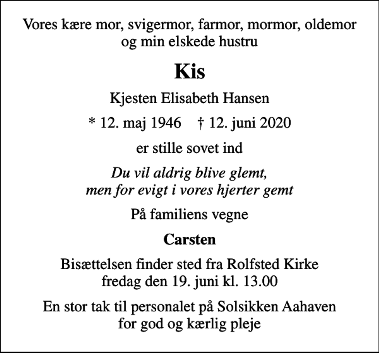 <p>Vores kære mor, svigermor, farmor, mormor, oldemor og min elskede hustru<br />Kis<br />Kjesten Elisabeth Hansen<br />* 12. maj 1946 ✝ 12. juni 2020<br />er stille sovet ind<br />Du vil aldrig blive glemt, men for evigt i vores hjerter gemt<br />På familiens vegne<br />Carsten<br />Bisættelsen finder sted fra Rolfsted Kirke fredag den 19. juni kl. 13.00<br />En stor tak til personalet på Solsikken Aahaven for god og kærlig pleje</p>