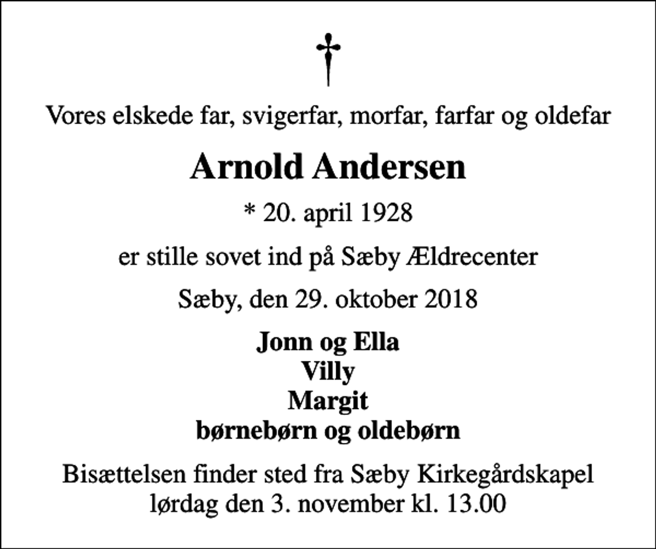 <p>Vores elskede far, svigerfar, morfar, farfar og oldefar<br />Arnold Andersen<br />* 20. april 1928<br />er stille sovet ind på Sæby Ældrecenter<br />Sæby, den 29. oktober 2018<br />Jonn og Ella Villy Margit børnebørn og oldebørn<br />Bisættelsen finder sted fra Sæby Kirkegårdskapel lørdag den 3. november kl. 13.00</p>