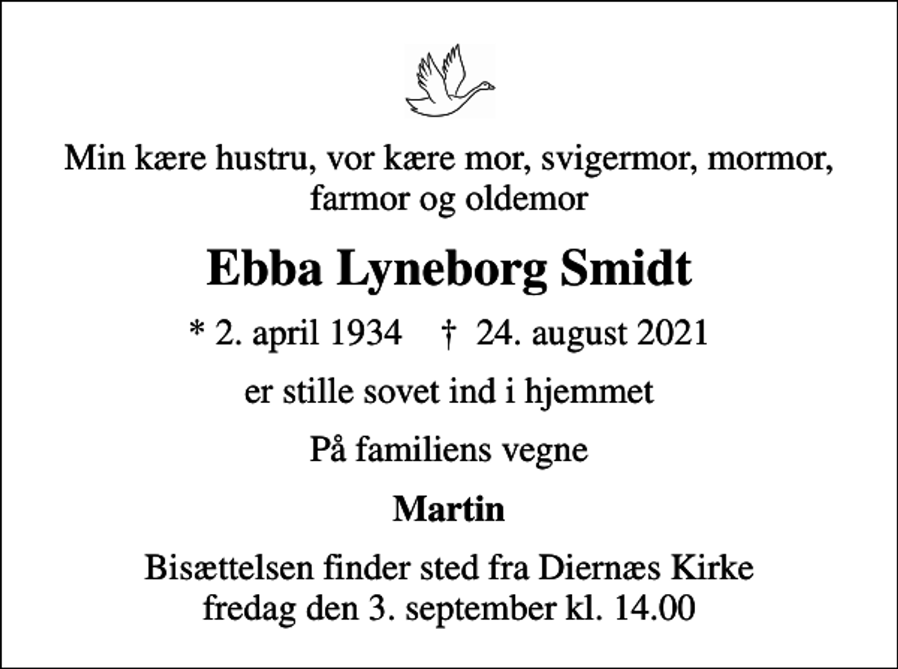 <p>Min kære hustru, vor kære mor, svigermor, mormor, farmor og oldemor<br />Ebba Lyneborg Smidt<br />* 2. april 1934 ✝ 24. august 2021<br />er stille sovet ind i hjemmet<br />På familiens vegne<br />Martin<br />Bisættelsen finder sted fra Diernæs Kirke fredag den 3. september kl. 14.00</p>