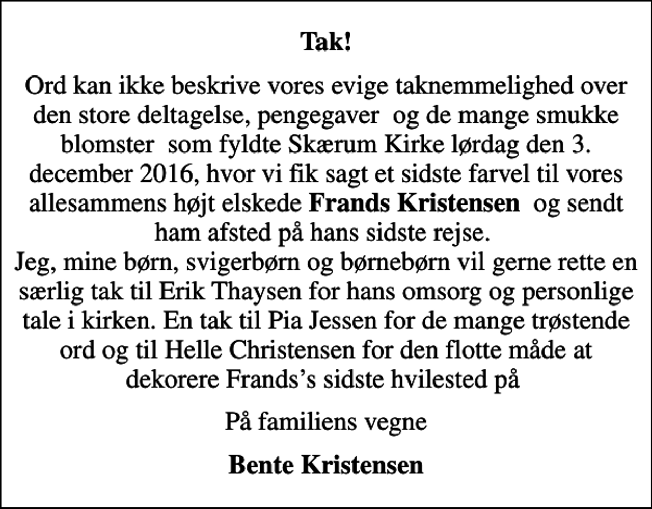 <p>Tak!<br />Ord kan ikke beskrive vores evige taknemmelighed over den store deltagelse, pengegaver og de mange smukke blomster som fyldte Skærum Kirke lørdag den 3. december 2016, hvor vi fik sagt et sidste farvel til vores allesammens højt elskede <em>Frands Kristensen</em> og sendt ham afsted på hans sidste rejse. Jeg, mine børn, svigerbørn og børnebørn vil gerne rette en særlig tak til Erik Thaysen for hans omsorg og personlige tale i kirken. En tak til Pia Jessen for de mange trøstende ord og til Helle Christensen for den flotte måde at dekorere Frandss sidste hvilested på<br />På familiens vegne<br />Bente Kristensen</p>