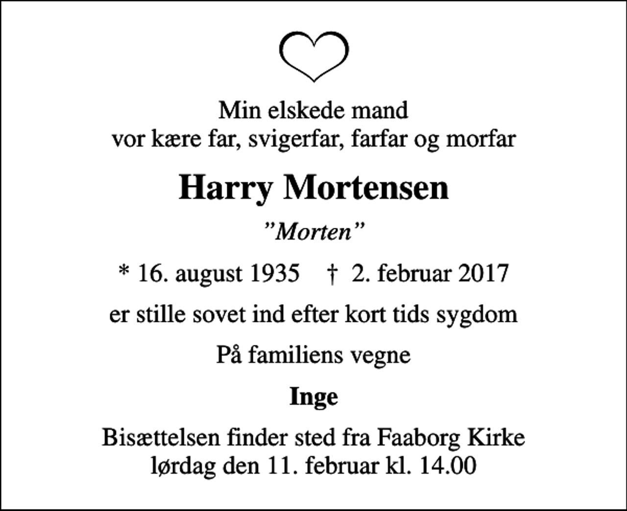 <p>Min elskede mand vor kære far, svigerfar, farfar og morfar<br />Harry Mortensen<br />Morten<br />* 16. august 1935 ✝ 2. februar 2017<br />er stille sovet ind efter kort tids sygdom<br />På familiens vegne<br />Inge<br />Bisættelsen finder sted fra Faaborg Kirke lørdag den 11. februar kl. 14.00</p>