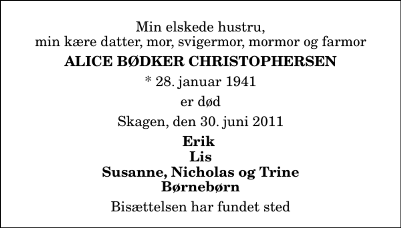 <p>Min elskede hustru, min kære datter, mor, svigermor, mormor og farmor<br />Alice Bødker Christophersen<br />* 28. januar 1941<br />er død<br />Skagen, den 30. juni 2011<br />Erik Lis Susanne, Nicholas og Trine Børnebørn<br />Bisættelsen har fundet sted</p>