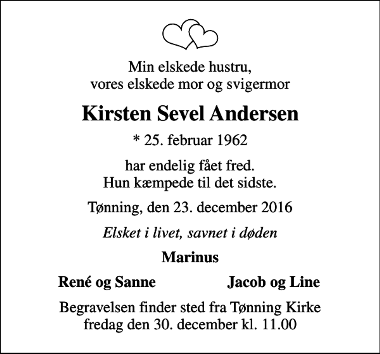 <p>Min elskede hustru, vores elskede mor og svigermor<br />Kirsten Sevel Andersen<br />* 25. februar 1962<br />har endelig fået fred. Hun kæmpede til det sidste.<br />Tønning, den 23. december 2016<br />Elsket i livet, savnet i døden<br />Marinus<br />René og Sanne<br />Jacob og Line<br />Begravelsen finder sted fra Tønning Kirke fredag den 30. december kl. 11.00</p>