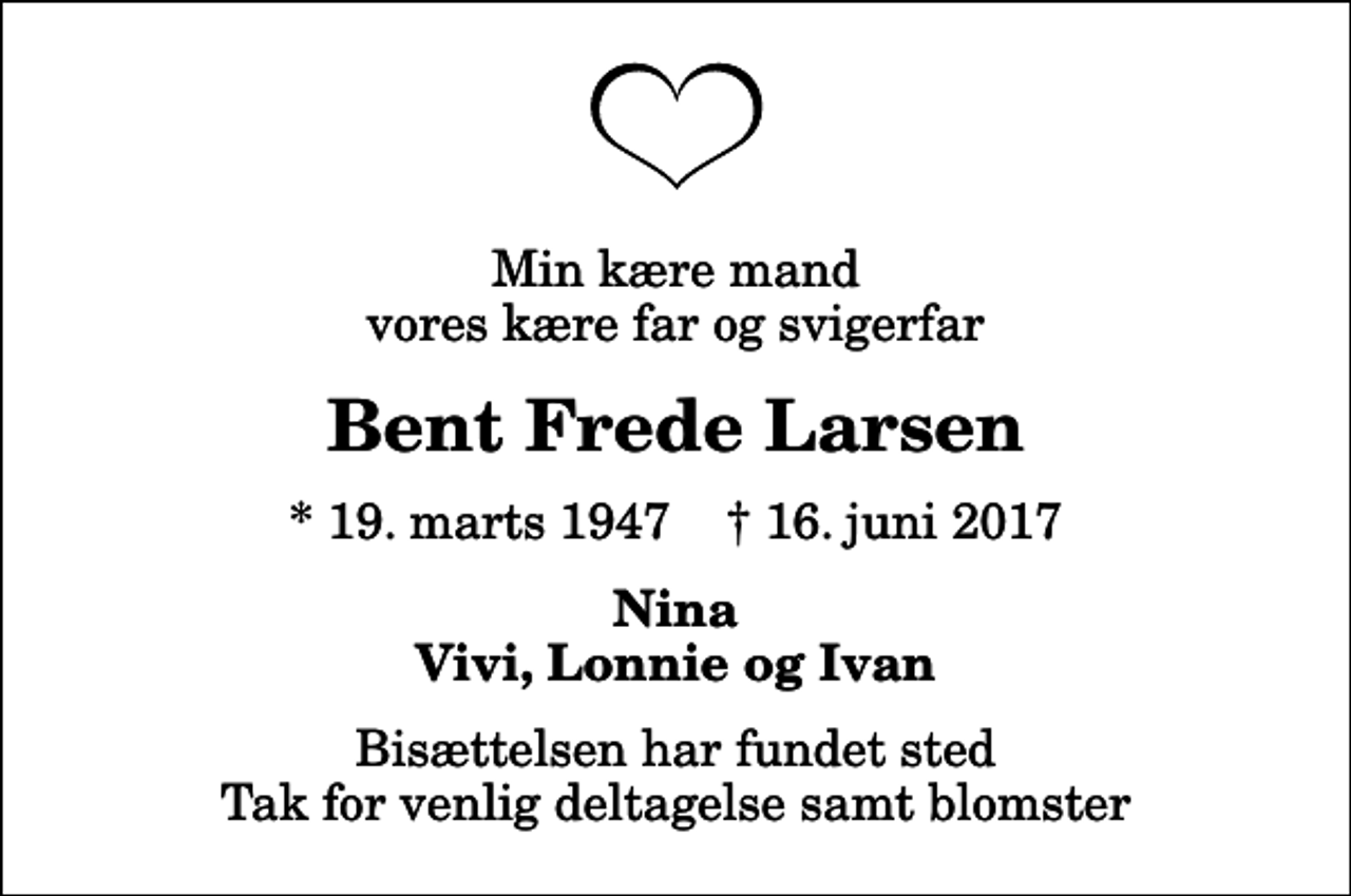 <p>Min kære mand vores kære far og svigerfar<br />Bent Frede Larsen<br />* 19. marts 1947 ✝ 16. juni 2017<br />Nina Vivi, Lonnie og Ivan<br />Bisættelsen har fundet sted Tak for venlig deltagelse samt blomster</p>