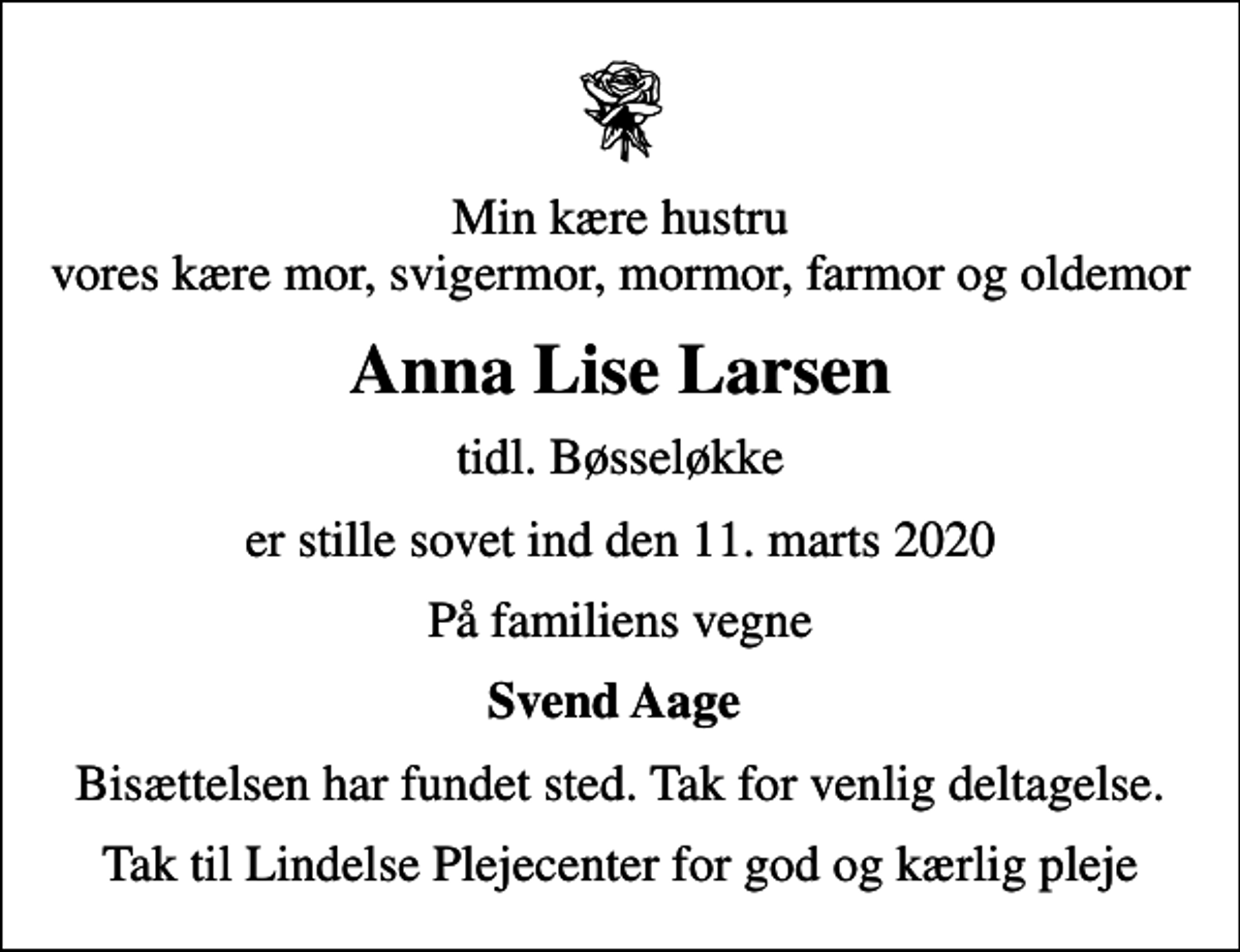 <p>Min kære hustru vores kære mor, svigermor, mormor, farmor og oldemor<br />Anna Lise Larsen<br />tidl. Bøsseløkke<br />er stille sovet ind den 11. marts 2020<br />På familiens vegne<br />Svend Aage<br />Bisættelsen har fundet sted. Tak for venlig deltagelse.<br />Tak til Lindelse Plejecenter for god og kærlig pleje</p>
