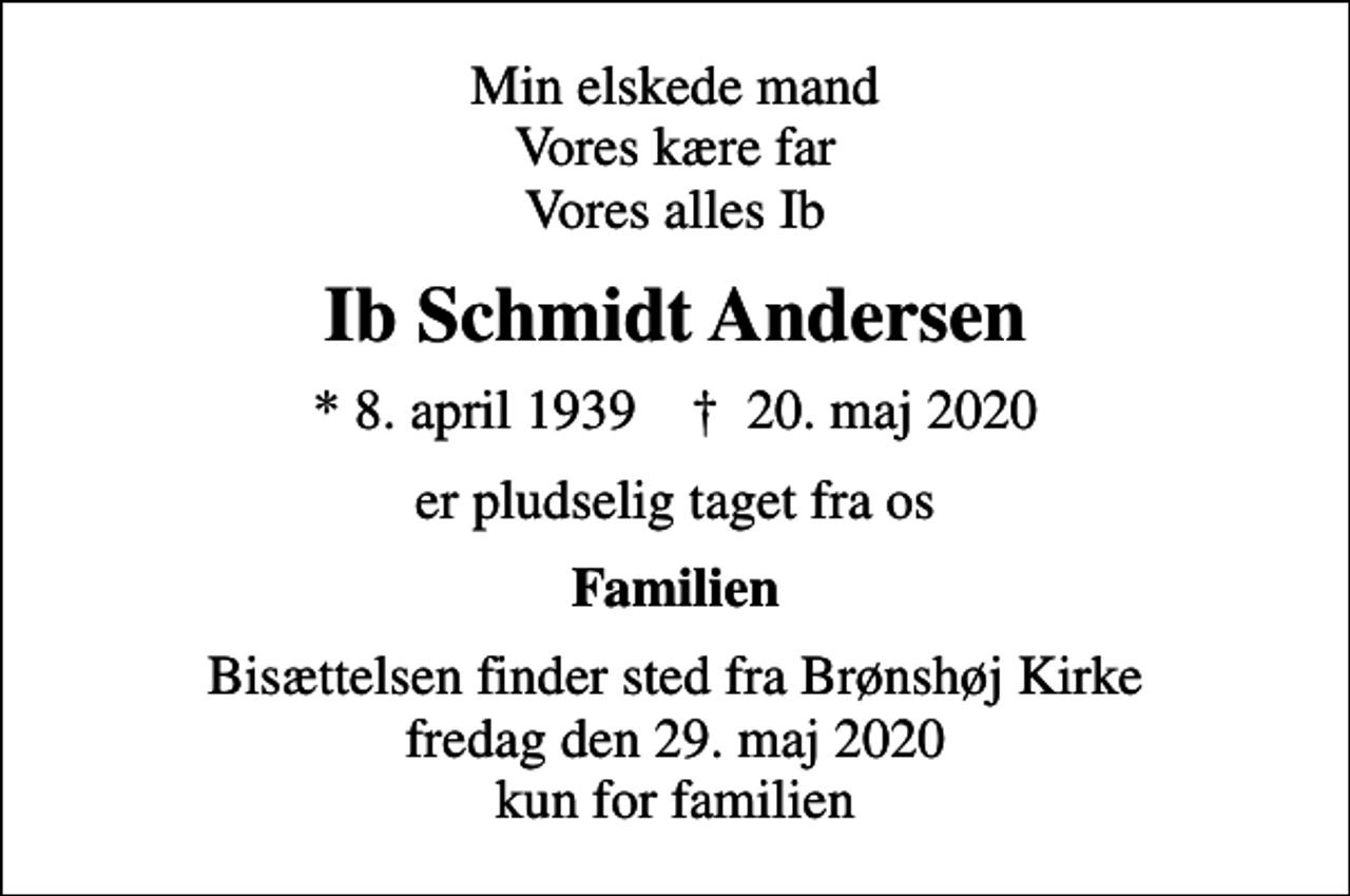 <p>Min elskede mand Vores kære far Vores alles Ib<br />Ib Schmidt Andersen<br />* 8. april 1939 ✝ 20. maj 2020<br />er pludselig taget fra os<br />Familien<br />Bisættelsen finder sted fra Brønshøj Kirke fredag den 29. maj 2020 kun for familien</p>