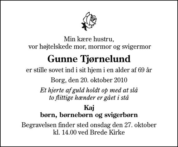 <p>Min kære hustru, vor højtelskede mor, mormor og svigermor<br />Gunne Tjørnelund<br />er stille sovet ind i sit hjem i en alder af 69 år<br />Borg, den 20. oktober 2010<br />Et hjerte af guld holdt op med at slå to flittige hænder er gået i stå<br />Kaj børn, børnebørn og svigerbørn<br />Begravelsen finder sted onsdag den 27. oktober kl. 14.00 ved Brede Kirke</p>