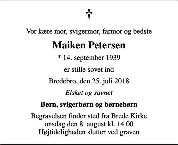 <p>Vor kære mor, svigermor, farmor og bedste<br />Maiken Petersen<br />* 14. september 1939<br />er stille sovet ind<br />Bredebro, den 25. juli 2018<br />Elsket og savnet<br />Børn, svigerbørn og børnebørn<br />Begravelsen finder sted fra Brede Kirke onsdag den 8. august kl. 14.00 Højtideligheden slutter ved graven</p>