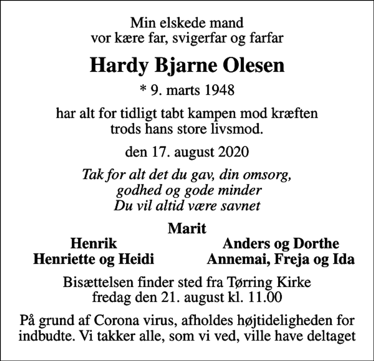 <p>Min elskede mand vor kære far, svigerfar og farfar<br />Hardy Bjarne Olesen<br />* 9. marts 1948<br />har alt for tidligt tabt kampen mod kræften trods hans store livsmod.<br />den 17. august 2020<br />Tak for alt det du gav, din omsorg, godhed og gode minder Du vil altid være savnet<br />Marit<br />Henrik<br />Anders og Dorthe<br />Henriette og Heidi<br />Annemai, Freja og Ida<br />Bisættelsen finder sted fra Tørring Kirke fredag den 21. august kl. 11.00<br />På grund af Corona virus, afholdes højtideligheden for indbudte. Vi takker alle, som vi ved, ville have deltaget</p>