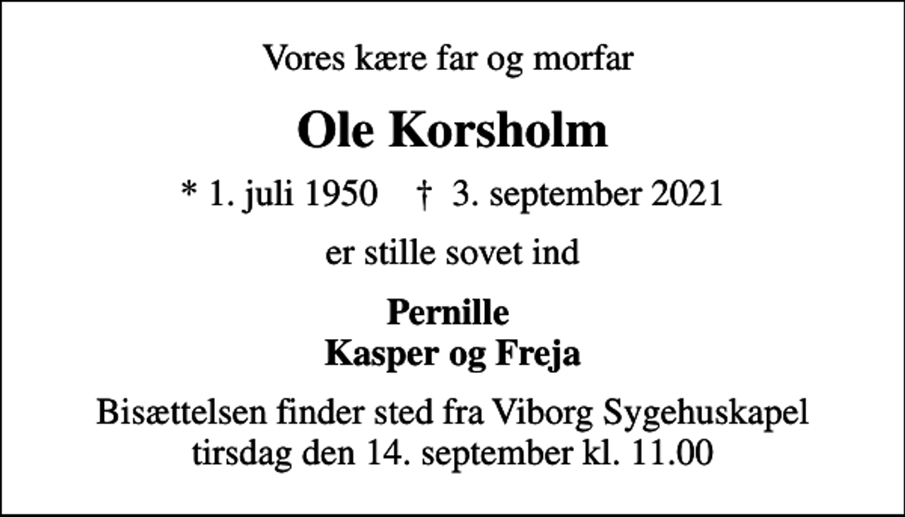 <p>Vores kære far og morfar<br />Ole Korsholm<br />* 1. juli 1950 ✝ 3. september 2021<br />er stille sovet ind<br />Pernille Kasper og Freja<br />Bisættelsen finder sted fra Viborg Sygehuskapel tirsdag den 14. september kl. 11.00</p>