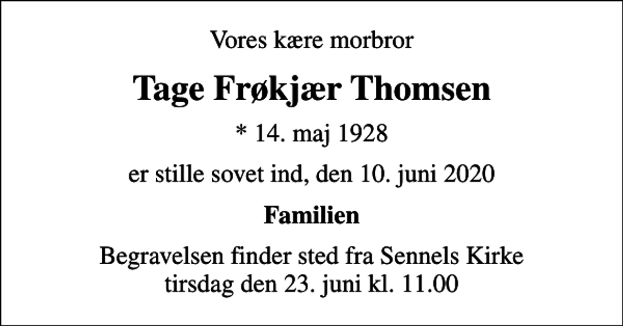 <p>Vores kære morbror<br />Tage Frøkjær Thomsen<br />* 14. maj 1928<br />er stille sovet ind, den 10. juni 2020<br />Familien<br />Begravelsen finder sted fra Sennels Kirke tirsdag den 23. juni kl. 11.00</p>