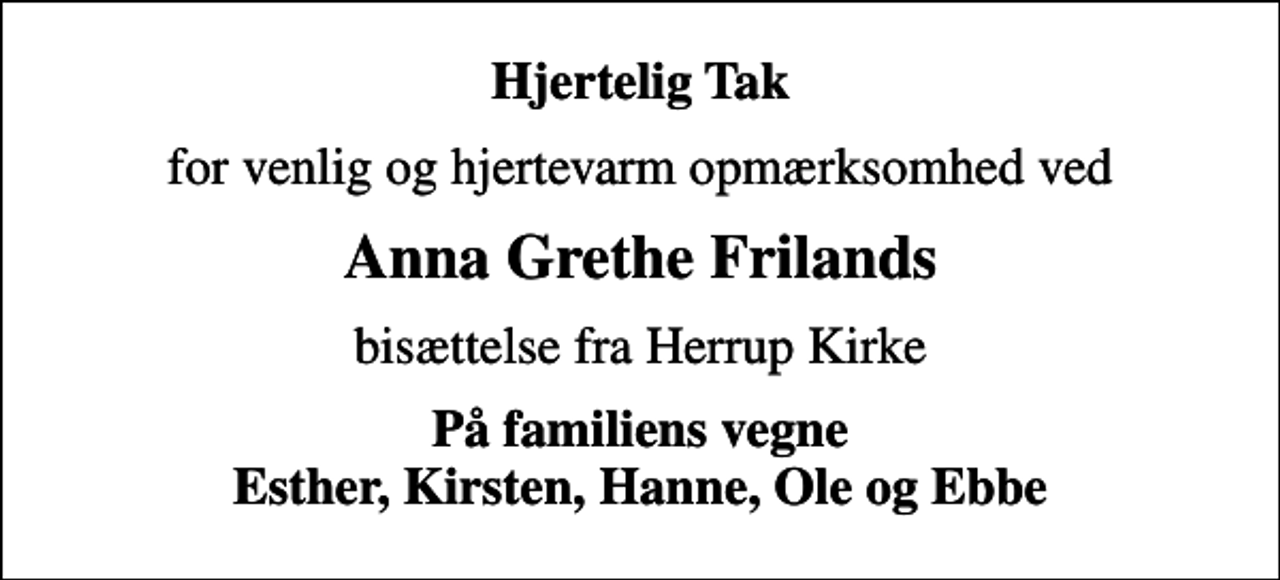 <p>Hjertelig Tak<br />for venlig og hjertevarm opmærksomhed ved<br />Anna Grethe Frilands<br />bisættelse fra Herrup Kirke<br />På familiens vegne Esther, Kirsten, Hanne, Ole og Ebbe</p>