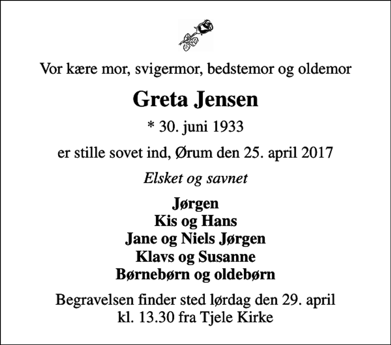 <p>Vor kære mor, svigermor, bedstemor og oldemor<br />Greta Jensen<br />* 30. juni 1933<br />er stille sovet ind, Ørum den 25. april 2017<br />Elsket og savnet<br />Jørgen Kis og Hans Jane og Niels Jørgen Klavs og Susanne Børnebørn og oldebørn<br />Begravelsen finder sted lørdag den 29. april kl. 13.30 fra Tjele Kirke</p>