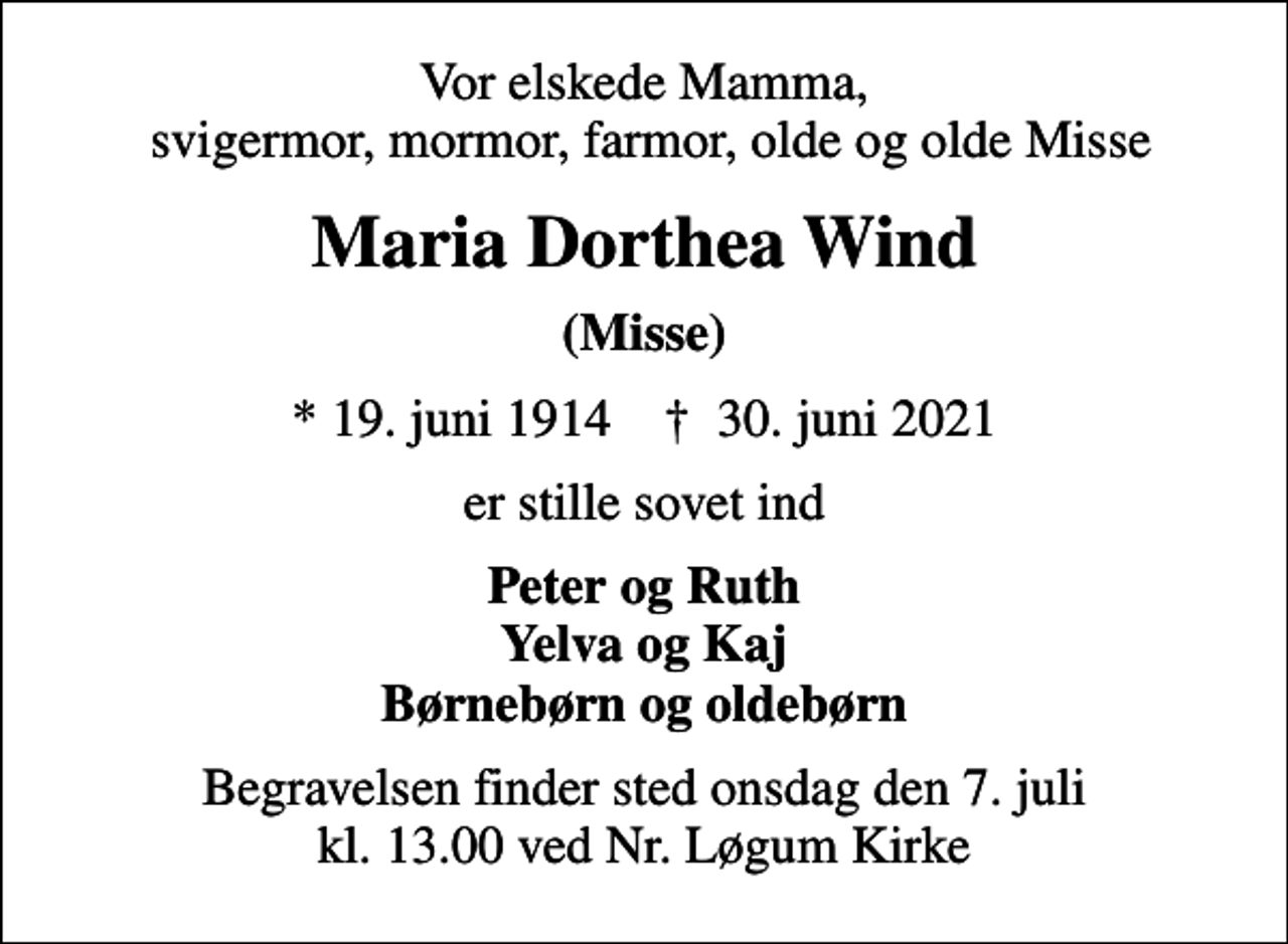<p>Vor elskede Mamma, svigermor, mormor, farmor, olde og olde Misse<br />Maria Dorthea Wind<br />(Misse)<br />* 19. juni 1914 ✝ 30. juni 2021<br />er stille sovet ind<br />Peter og Ruth Yelva og Kaj Børnebørn og oldebørn<br />Begravelsen finder sted onsdag den 7. juli kl. 13.00 ved Nr. Løgum Kirke</p>