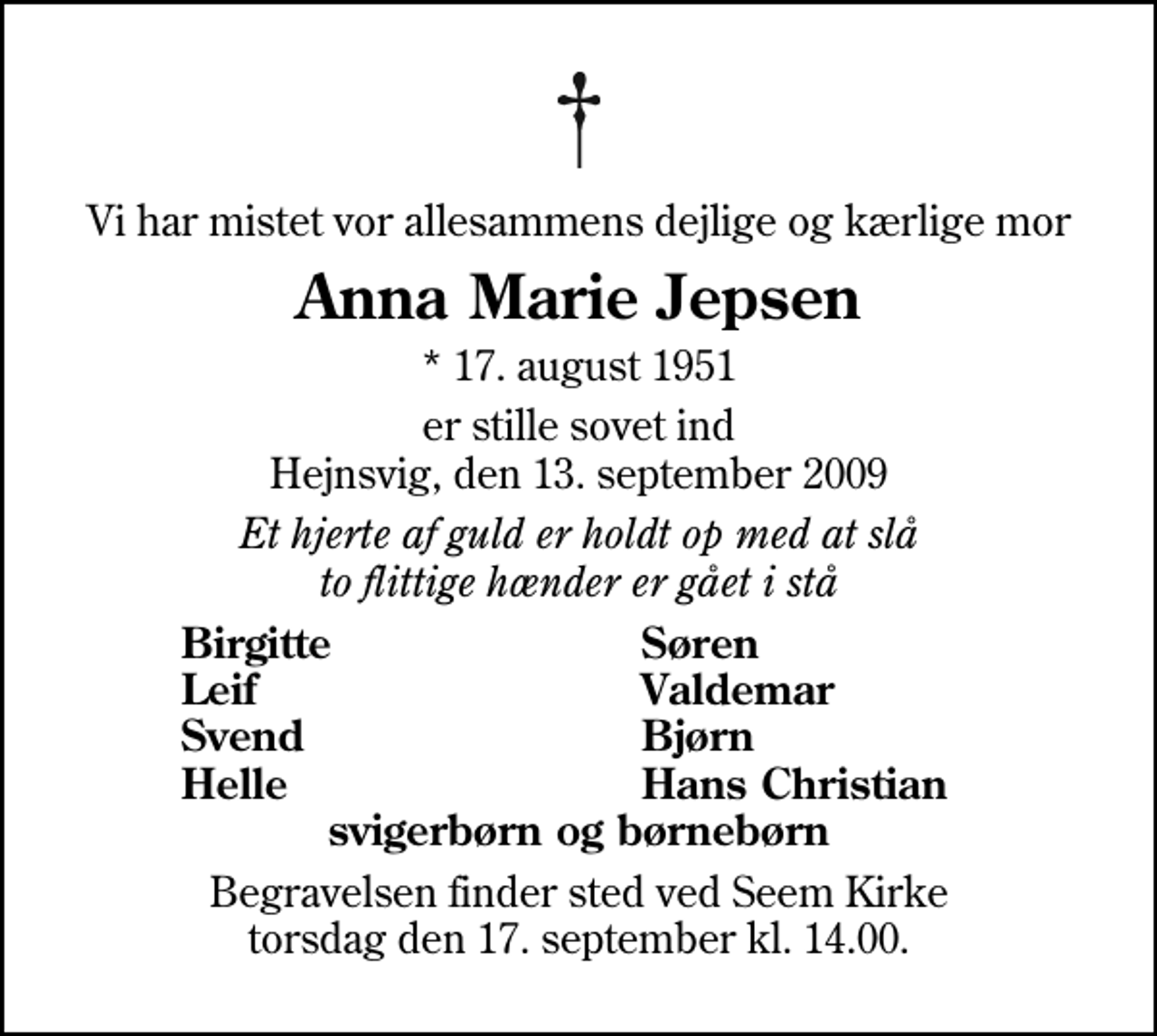 <p>Vi har mistet vor allesammens dejlige og kærlige mor<br />Anna Marie Jepsen<br />* 17. august 1951<br />er stille sovet ind Hejnsvig, den 13. september 2009<br />Et hjerte af guld er holdt op med at slå to flittige hænder er gået i stå<br />Birgitte<br />Søren<br />Leif<br />Valdemar<br />Svend<br />Bjørn<br />Helle<br />Hans Christian<br />Begravelsen finder sted ved Seem Kirke torsdag den 17. september kl. 14.00</p>