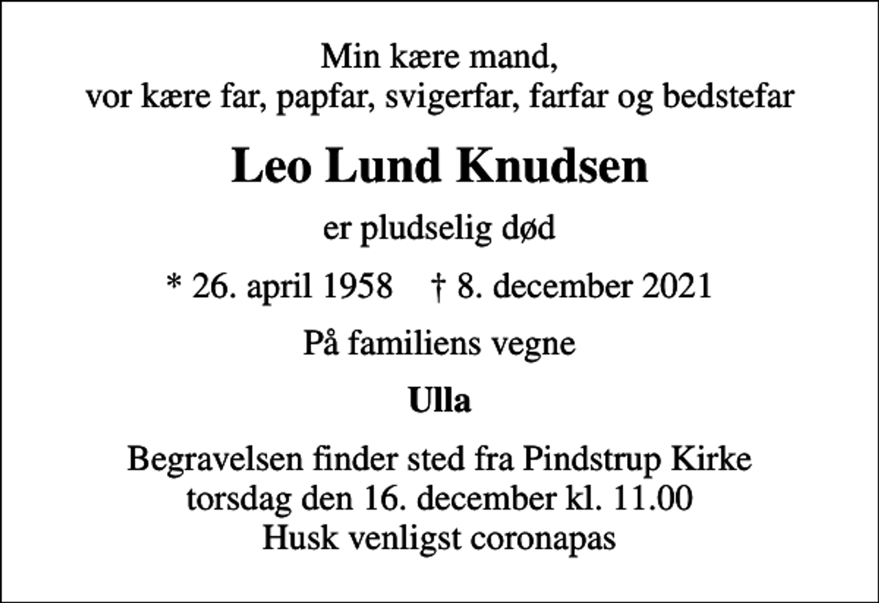 <p>Min kære mand, vor kære far, papfar, svigerfar, farfar og bedstefar<br />Leo Lund Knudsen<br />er pludselig død<br />* 26. april 1958 ✝ 8. december 2021<br />På familiens vegne<br />Ulla<br />Begravelsen finder sted fra Pindstrup Kirke torsdag den 16. december kl. 11.00 Husk venligst coronapas</p>