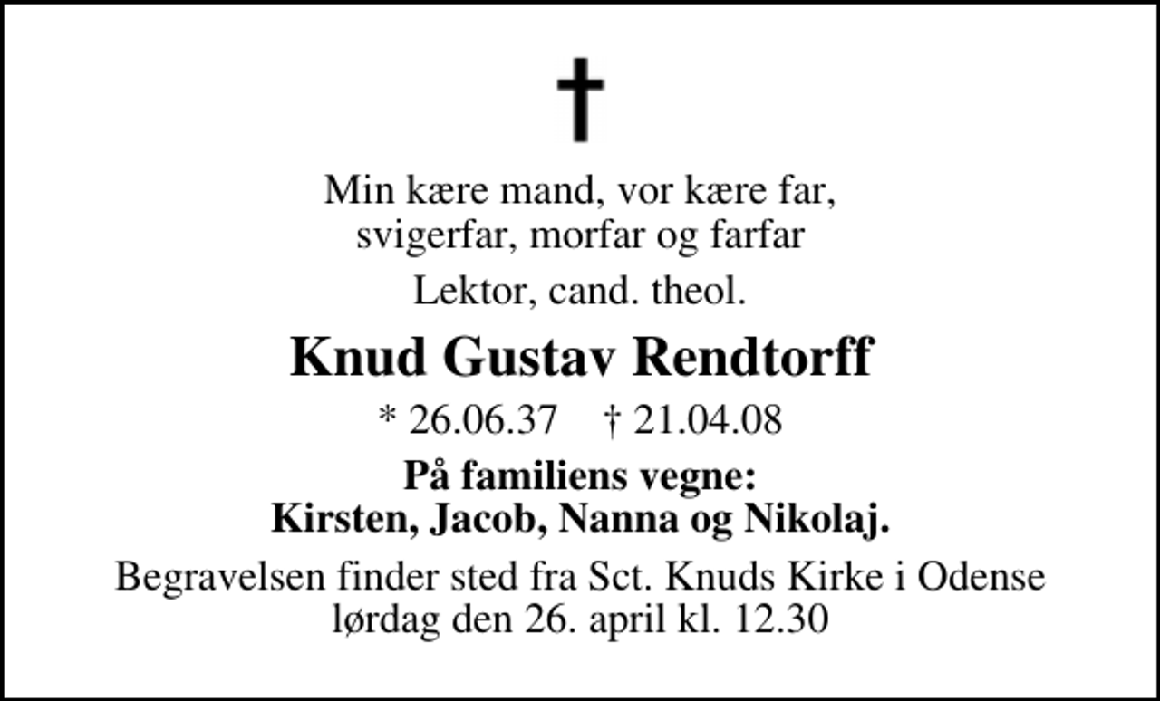 <p>Min kære mand, vor kære far svigerfar, morfar og farfar<br />Lektor, cand. theol.<br />Knud Gustav Rendtorff<br />* 26.6.1937 ✝ 21.4.2008<br />På familiens vegne: Kirsten, Jacob, Nanna og Nikolaj<br />Begravelsen finder sted fra Sct. Knuds Kirke i Odense lørdag den 26. april kl. 12.30</p>