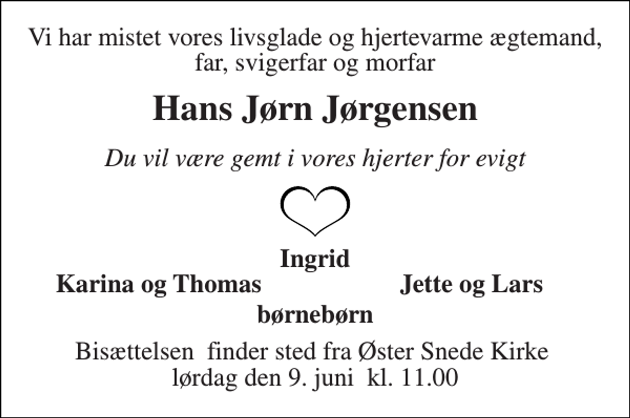 <p>Vi har mistet vores livsglade og hjertevarme ægtemand, far, svigerfar og morfar<br />Hans Jørn Jørgensen<br />Du vil være gemt i vores hjerter for evigt<br />Ingrid<br />Karina og Thomas<br />Jette og Lars<br />børnebørn<br />Bisættelsen​ finder sted fra Øster Snede Kirke​ lørdag den 9. juni​ kl. 11.00</p>