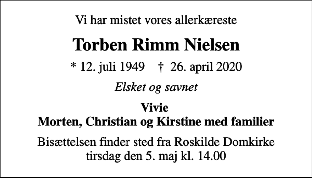 <p>Vi har mistet vores allerkæreste<br />Torben Rimm Nielsen<br />* 12. juli 1949 ✝ 26. april 2020<br />Elsket og savnet<br />Vivie Morten, Christian og Kirstine med familier<br />Bisættelsen finder sted fra Roskilde Domkirke tirsdag den 5. maj kl. 14.00</p>