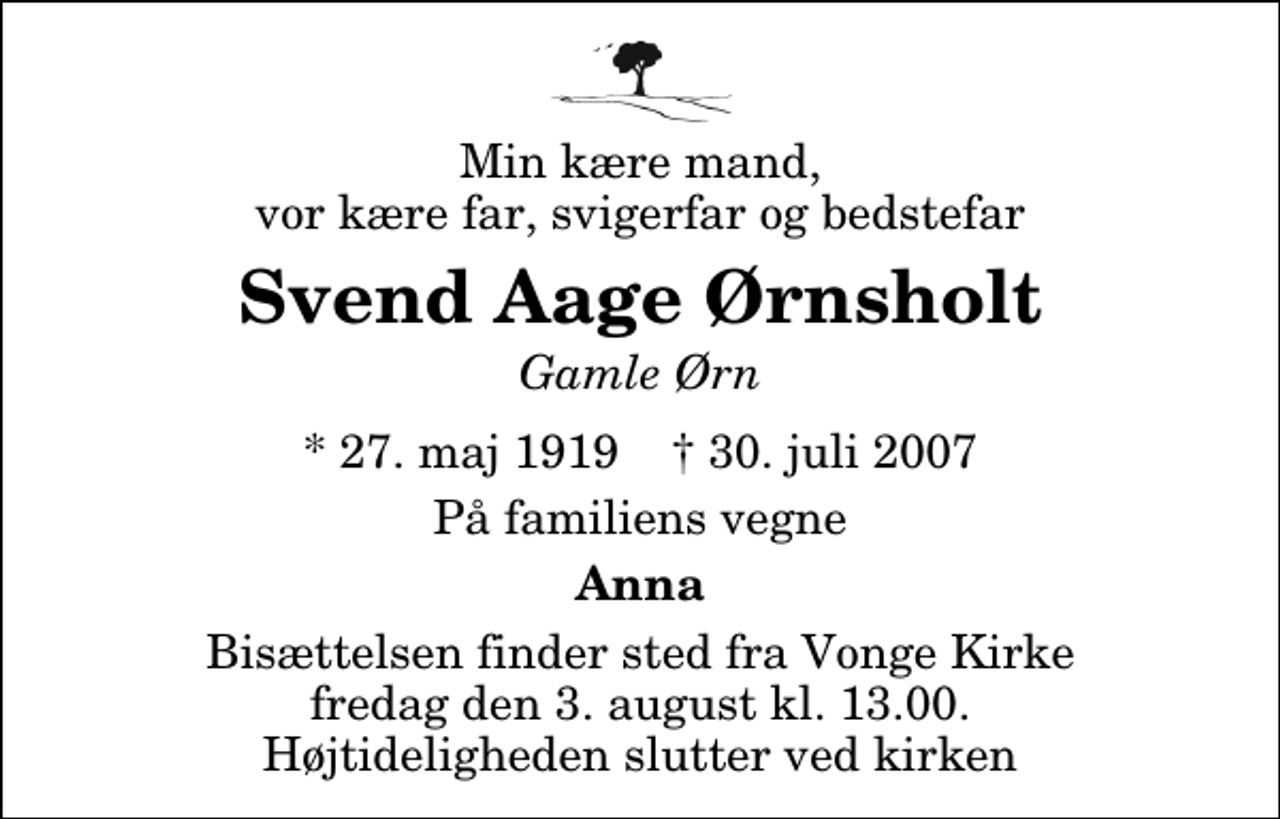 <p>Min kære mand, vor kære far, svigerfar og bedstefar<br />Svend Aage Ørnsholt<br />Gamle Ørn<br />* 27. maj 1919 ✝ 30. juli 2007<br />På familiens vegne<br />Anna<br />Bisættelsen finder sted fra Vonge Kirke fredag den 3. august kl. 13.00 Højtideligheden slutter ved kirken</p>