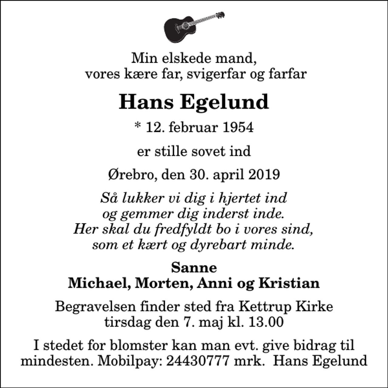 <p>Min elskede mand, vores kære far, svigerfar og farfar<br />Hans Egelund<br />* 12. februar 1954<br />er stille sovet ind<br />Ørebro, den 30. april 2019<br />Så lukker vi dig i hjertet ind og gemmer dig inderst inde. Her skal du fredfyldt bo i vores sind, som et kært og dyrebart minde.<br />Sanne Michael, Morten, Anni og Kristian<br />Begravelsen finder sted fra Kettrup Kirke tirsdag den 7. maj kl. 13.00<br />I stedet for blomster kan man evt. give bidrag til mindesten. Mobilpay: 24430777 mrk. Hans Egelund</p>