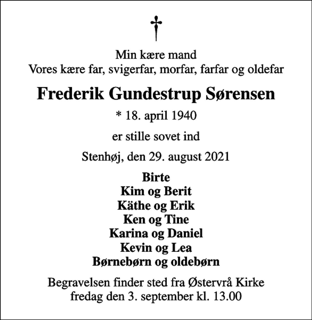 <p>Min kære mand Vores kære far, svigerfar, morfar, farfar og oldefar<br />Frederik Gundestrup Sørensen<br />* 18. april 1940<br />er stille sovet ind<br />Stenhøj, den 29. august 2021<br />Birte Kim og Berit Käthe og Erik Ken og Tine Karina og Daniel Kevin og Lea Børnebørn og oldebørn<br />Begravelsen finder sted fra Østervrå Kirke fredag den 3. september kl. 13.00</p>